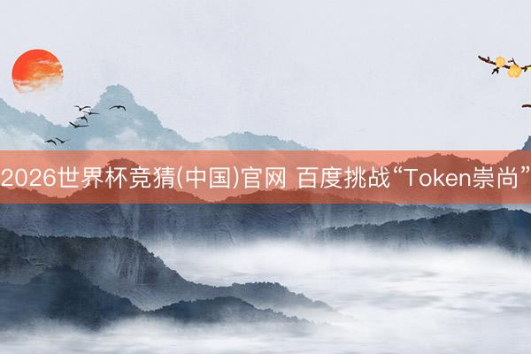 2026世界杯竞猜(中国)官网 百度挑战“Token崇尚”