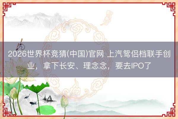 2026世界杯竞猜(中国)官网 上汽鸳侣档联手创业，拿下长安、理念念，要去IPO了