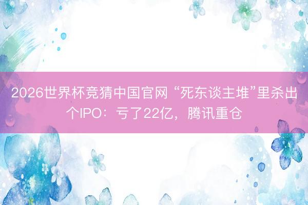2026世界杯竞猜中国官网 “死东谈主堆”里杀出个IPO：亏了22亿，腾讯重仓