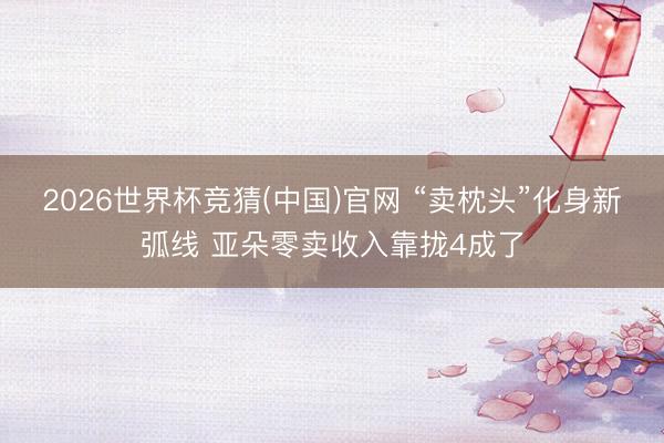 2026世界杯竞猜(中国)官网 “卖枕头”化身新弧线 亚朵零卖收入靠拢4成了