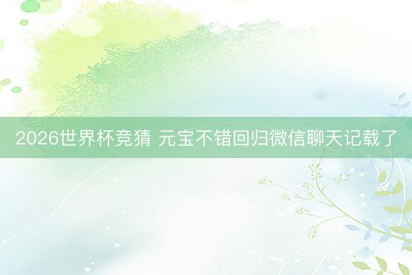 2026世界杯竞猜 元宝不错回归微信聊天记载了