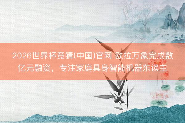 2026世界杯竞猜(中国)官网 欧拉万象完成数亿元融资，专注家庭具身智能机器东谈主
