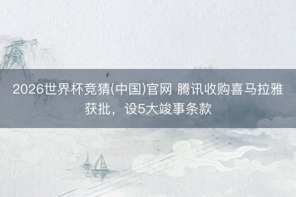 2026世界杯竞猜(中国)官网 腾讯收购喜马拉雅获批，设5大竣事条款