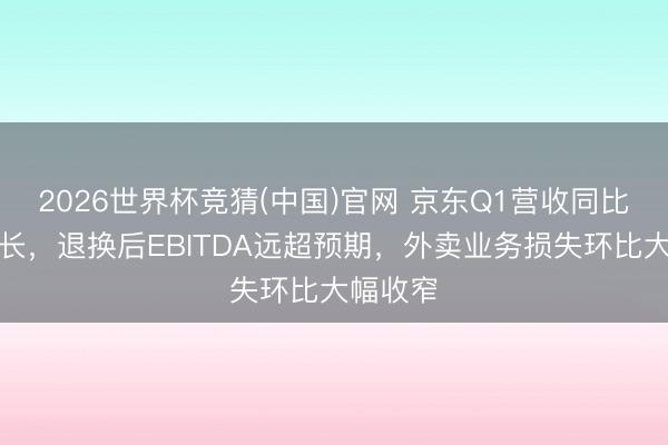 2026世界杯竞猜(中国)官网 京东Q1营收同比小幅增长，退换后EBITDA远超预期，外卖业务损失环比大幅收窄