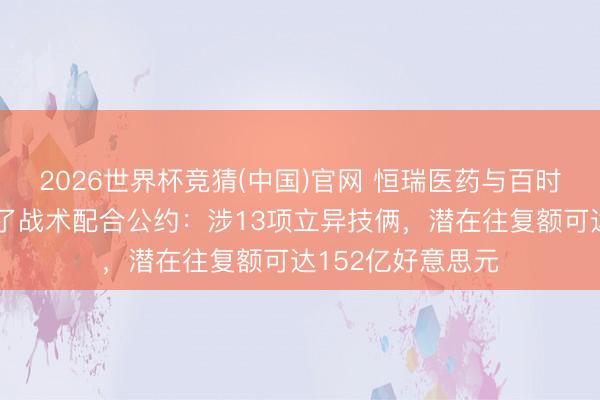 2026世界杯竞猜(中国)官网 恒瑞医药与百时好意思施贵宝罢了战术配合公约：涉13项立异技俩，潜在往复额可达152亿好意思元