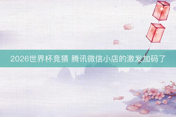 2026世界杯竞猜 腾讯微信小店的激发加码了