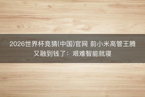 2026世界杯竞猜(中国)官网 前小米高管王腾又融到钱了：艰难智能就寝