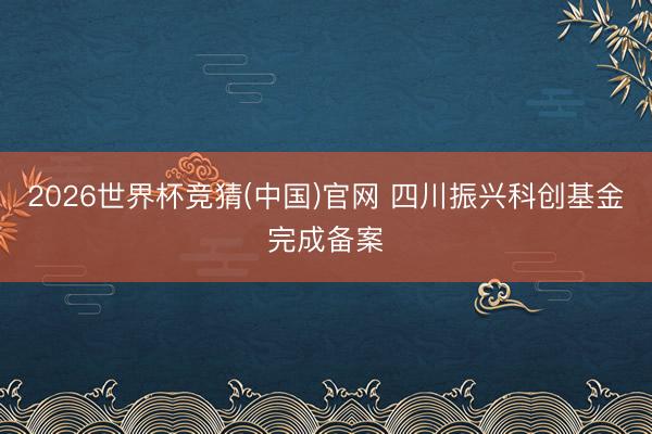 2026世界杯竞猜(中国)官网 四川振兴科创基金完成备案