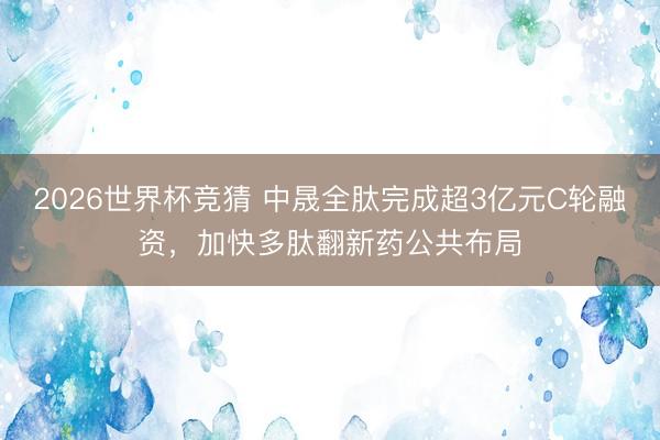 2026世界杯竞猜 中晟全肽完成超3亿元C轮融资，加快多肽翻新药公共布局