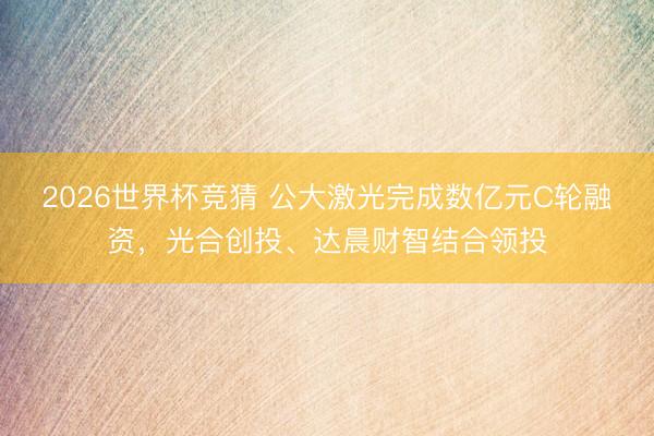 2026世界杯竞猜 公大激光完成数亿元C轮融资，光合创投、达晨财智结合领投