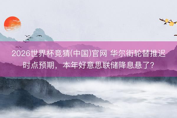 2026世界杯竞猜(中国)官网 华尔街轮替推迟时点预期，本年好意思联储降息悬了？
