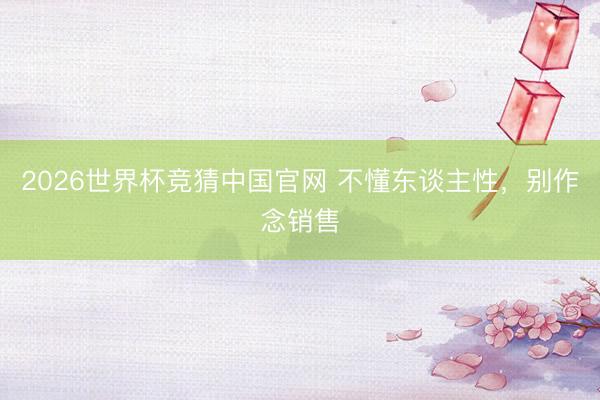 2026世界杯竞猜中国官网 不懂东谈主性，别作念销售
