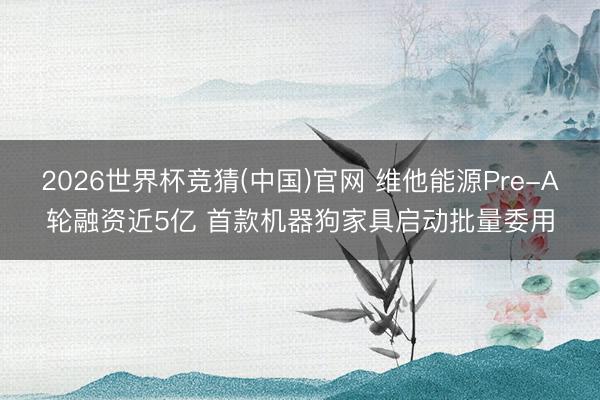 2026世界杯竞猜(中国)官网 维他能源Pre-A轮融资近5亿 首款机器狗家具启动批量委用
