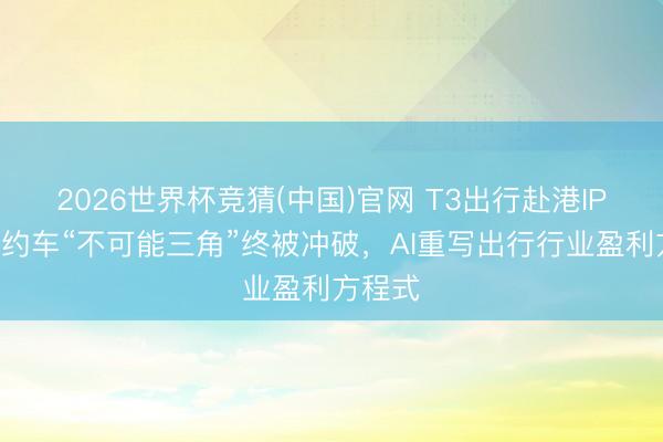 2026世界杯竞猜(中国)官网 T3出行赴港IPO:网约车“不可能三角”终被冲破,AI重写出行行业盈利方程式