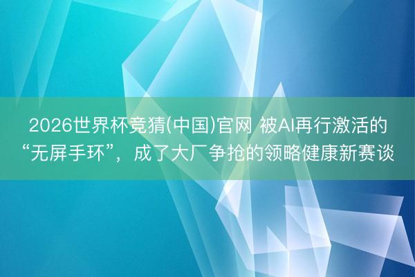 2026世界杯竞猜(中国)官网 被AI再行激活的“无屏手环”，成了大厂争抢的领略健康新赛谈