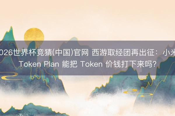2026世界杯竞猜(中国)官网 西游取经团再出征：小米 Token Plan 能把 Token 价钱打下来吗？