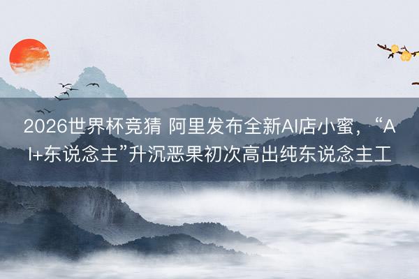 2026世界杯竞猜 阿里发布全新AI店小蜜，“AI+东说念主”升沉恶果初次高出纯东说念主工
