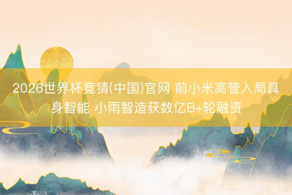 2026世界杯竞猜(中国)官网 前小米高管入局具身智能 小雨智造获数亿B+轮融资