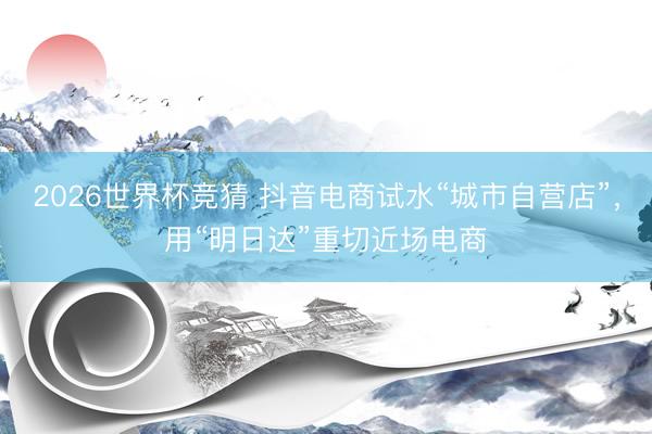 2026世界杯竞猜 抖音电商试水“城市自营店”，用“明日达”重切近场电商
