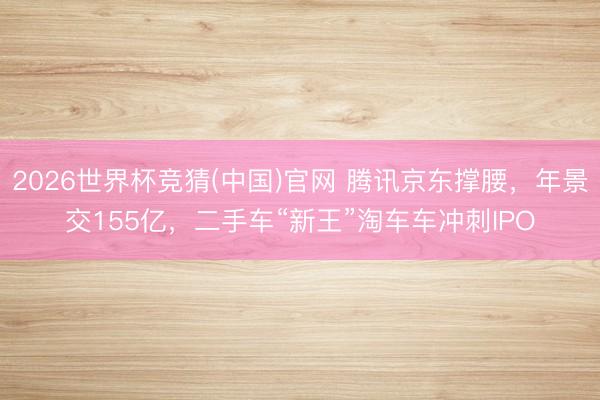 2026世界杯竞猜(中国)官网 腾讯京东撑腰，年景交155亿，二手车“新王”淘车车冲刺IPO