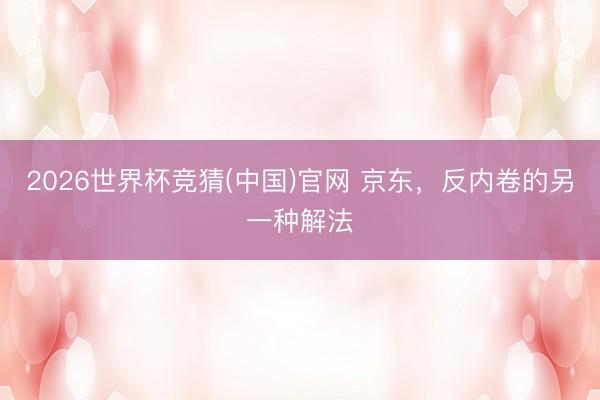 2026世界杯竞猜(中国)官网 京东，反内卷的另一种解法