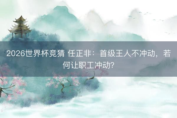 2026世界杯竞猜 任正非：首级王人不冲动，若何让职工冲动？