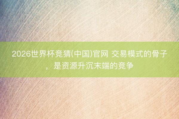 2026世界杯竞猜(中国)官网 交易模式的骨子，是资源升沉末端的竞争