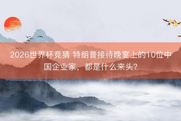 2026世界杯竞猜 特朗普接待晚宴上的10位中国企业家，都是什么来头？