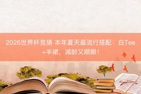 2026世界杯竞猜 本年夏天最流行搭配：白Tee+半裙，减龄又顺眼！