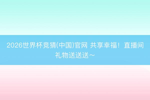 2026世界杯竞猜(中国)官网 共享幸福！直播间礼物送送送～