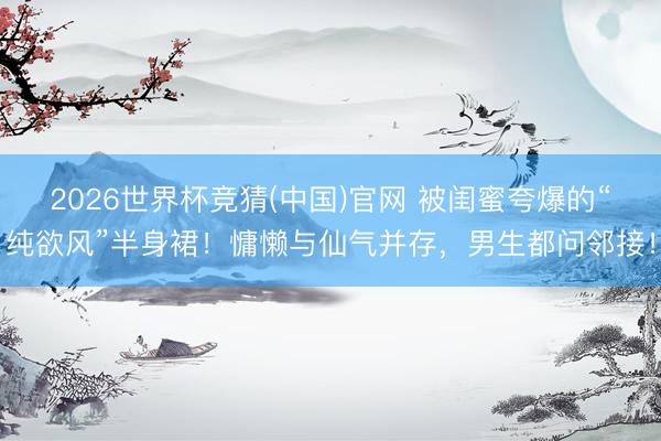 2026世界杯竞猜(中国)官网 被闺蜜夸爆的“纯欲风”半身裙！慵懒与仙气并存，男生都问邻接！