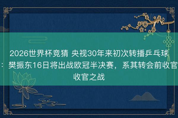 2026世界杯竞猜 央视30年来初次转播乒乓球欧冠:樊振东16日将出战欧冠半决赛,系其转会前收官之战