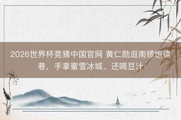 2026世界杯竞猜中国官网 黄仁勋逛南锣饱读巷，手拿蜜雪冰城、还喝豆汁