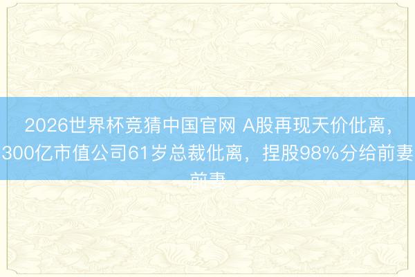 2026世界杯竞猜中国官网 A股再现天价仳离，300亿市值公司61岁总裁仳离，捏股98%分给前妻