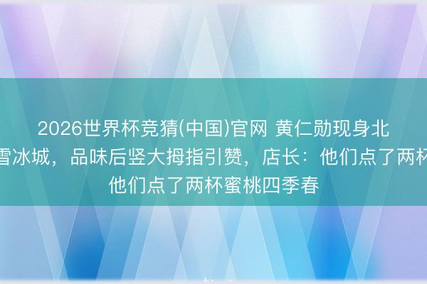 2026世界杯竞猜(中国)官网 黄仁勋现身北京巷子买蜜雪冰城，品味后竖大拇指引赞，店长：他们点了两杯蜜桃四季春