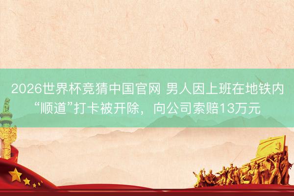 2026世界杯竞猜中国官网 男人因上班在地铁内“顺道”打卡被开除，向公司索赔13万元