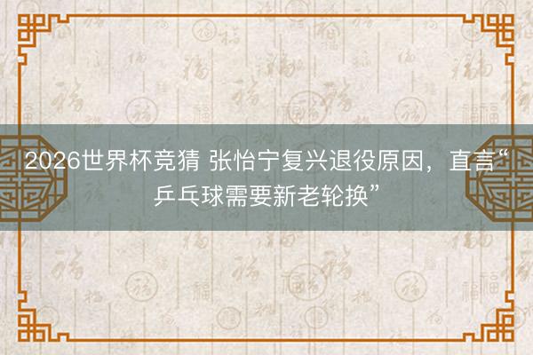 2026世界杯竞猜 张怡宁复兴退役原因，直言“乒乓球需要新老轮换”