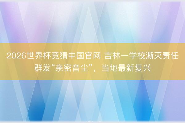 2026世界杯竞猜中国官网 吉林一学校澌灭责任群发“亲密音尘”，当地最新复兴
