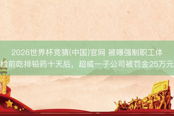 2026世界杯竞猜(中国)官网 被曝强制职工体检前吃排铅药十天后，超威一子公司被罚金25万元