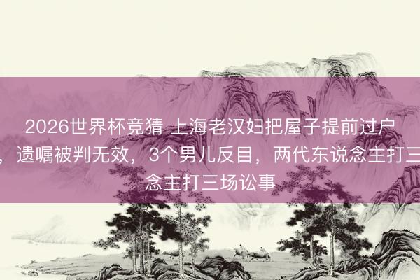 2026世界杯竞猜 上海老汉妇把屋子提前过户给孙子，遗嘱被判无效，3个男儿反目，两代东说念主打三场讼事