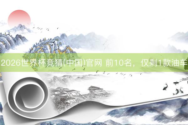 2026世界杯竞猜(中国)官网 前10名，仅剩1款油车