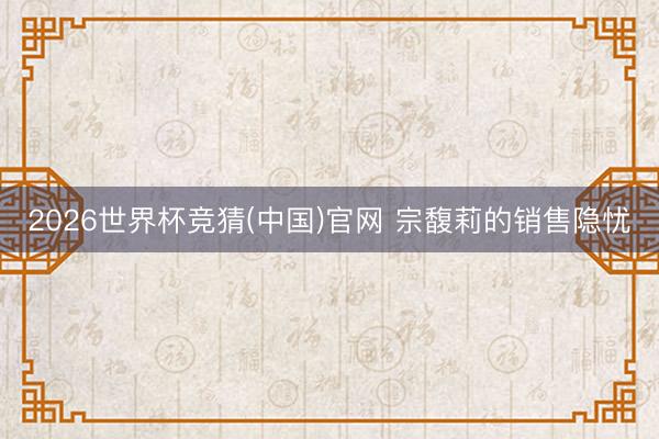 2026世界杯竞猜(中国)官网 宗馥莉的销售隐忧