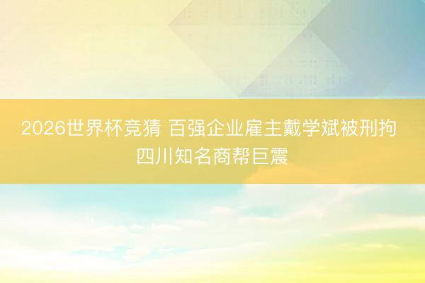 2026世界杯竞猜 百强企业雇主戴学斌被刑拘 四川知名商帮巨震