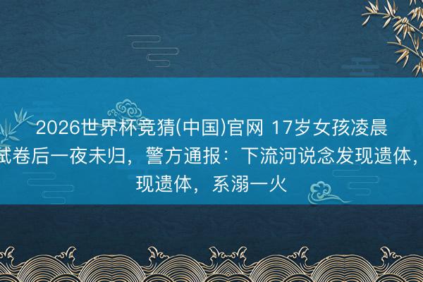 2026世界杯竞猜(中国)官网 17岁女孩凌晨外出复印试卷后一夜未归，警方通报：下流河说念发现遗体，系溺一火