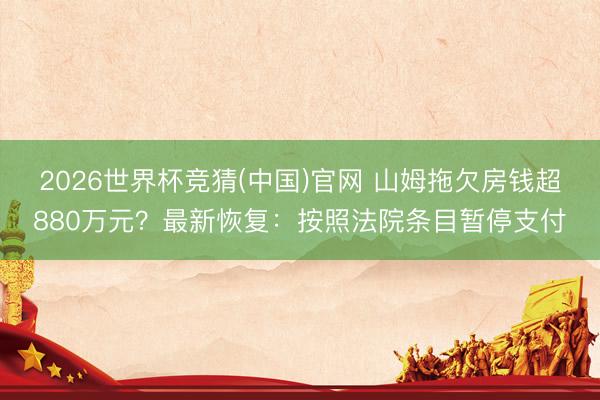 2026世界杯竞猜(中国)官网 山姆拖欠房钱超880万元？最新恢复：按照法院条目暂停支付