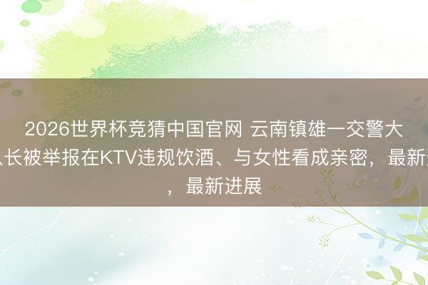 2026世界杯竞猜中国官网 云南镇雄一交警大队队长被举报在KTV违规饮酒、与女性看成亲密，最新进展