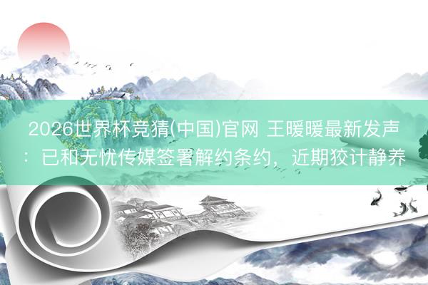 2026世界杯竞猜(中国)官网 王暖暖最新发声：已和无忧传媒签署解约条约，近期狡计静养