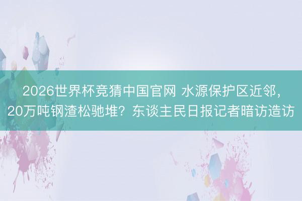2026世界杯竞猜中国官网 水源保护区近邻，20万吨钢渣松驰堆？东谈主民日报记者暗访造访