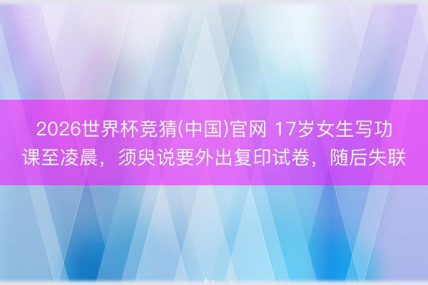 2026世界杯竞猜(中国)官网 17岁女生写功课至凌晨，须臾说要外出复印试卷，随后失联
