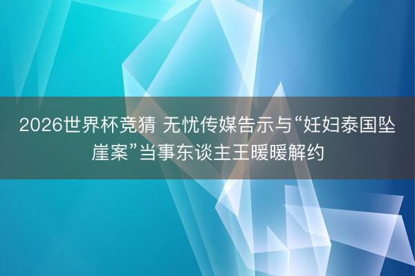 2026世界杯竞猜 无忧传媒告示与“妊妇泰国坠崖案”当事东谈主王暖暖解约
